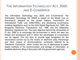 THE INFORMATION TECHNOLOGY ACT, 2000
AND E-COMMERCE
The Information Technology Act, 2000 and E-Commerce The
Information Technology Act 20004 is based on the Model Law on
Ecommerce adopted by the United Nations Commission on
International Trade Law (UNCITRAL) and pioneering e-commerce
enabling legislations such as the Utah Digital Signatures Act, 1995; the
Singapore Electronic Transactions Act, 1999 and the Malaysian
Electronic Signatures Act. The main objective behind the introduction of
IT Act, 2000 is to encourage the environment in which the laws are
simple and transparent and in which the advantages of e-commerce
can be tapped .The Act aims to provide legal recognition for the
transactions carried out by the means of electronic data interchange
and other means of communications, commonly referred to as
“Electronic Commerce”, which involve the use of alternatives to paper
based methods of the communication and storage of information, to
facilitate electronic filing of document with the government agencies.
 
