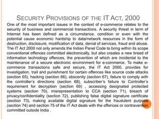 SECURITY PROVISIONS OF THE IT ACT, 2000
One of the most important issues in the context of e-commerce relates to the
security of business and commercial transactions. A security threat in term of
Internet has been defined as a circumstance, condition or even with the
potential cause economic hardship to data/network resources in the form of
destruction, disclosure, modification of data, denial of services, fraud and abuse.
The IT Act 2000 not only amends the Indian Panel Code to bring within its scope
conventional offences committed electronically, but also creates a new breed of
information technology offences, the prevention of which are incidental to the
maintenance of a secure electronic environment for e-commerce. To make e-
commerce transactions safe and secure, the IT Act 2000, provides for
investigation, trail and punishment for certain offences like source code attacks
(section 65), hacking (section 66), obscenity (section 67), failure to comply with
the controller’s directions (section 68), subscriber’s failure to Controller’s
requirement for decryption (section 69) , accessing designated protected
systems (section 70), misrepresentation to CCA (section 71), breach of
privacy/confidentiality (section 72), publishing false digital signature certificate
(section 73), making available digital signature for the fraudulent purpose
(section 74) and section 75 of the IT Act deals with the offences or contravention
committed outside India .
 