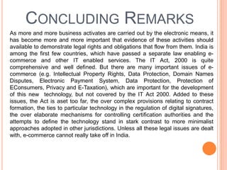 CONCLUDING REMARKS
As more and more business activates are carried out by the electronic means, it
has become more and more important that evidence of these activities should
available to demonstrate legal rights and obligations that flow from them. India is
among the first few countries, which have passed a separate law enabling e-
commerce and other IT enabled services. The IT Act, 2000 is quite
comprehensive and well defined. But there are many important issues of e-
commerce (e.g. Intellectual Property Rights, Data Protection, Domain Names
Disputes, Electronic Payment System, Data Protection, Protection of
EConsumers, Privacy and E-Taxation), which are important for the development
of this new technology, but not covered by the IT Act 2000. Added to these
issues, the Act is aset too far, the over complex provisions relating to contract
formation, the ties to particular technology in the regulation of digital signatures,
the over elaborate mechanisms for controlling certification authorities and the
attempts to define the technology stand in stark contrast to more minimalist
approaches adopted in other jurisdictions. Unless all these legal issues are dealt
with, e-commerce cannot really take off in India.
 