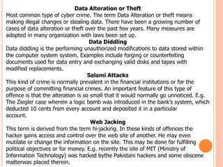 Data Alteration or Theft
Most common type of cyber crime. The term Data Alteration or theft means
making illegal changes or stealing data. There have been a growing number of
cases of data alteration or theft over the past few years. Many measures are
adopted in many organization with laws been set up.
Data Diddling
Data diddling is the performing unauthorized modifications to data stored within
the computer system system. Examples include forging or counterfeiting
documents used for data entry and exchanging valid disks and tapes with
modified replacements.
Salami Attacks
This kind of crime is normally prevalent in the financial institutions or for the
purpose of committing financial crimes. An important feature of this type of
offence is that the alteration is so small that it would normally go unnoticed. E.g.
The Ziegler case wherein a logic bomb was introduced in the bank’s system, which
deducted 10 cents from every account and deposited it in a particular
account.
Web Jacking
This term is derived from the term hi-jacking. In these kinds of offences the
hacker gains access and control over the web site of another. He may even
mutilate or change the information on the site. This may be done for fulfilling
political objectives or for money. E.g. recently the site of MIT (Ministry of
Information Technology) was hacked bythe Pakistani hackers and some obscene
matterwas placed therein.
 