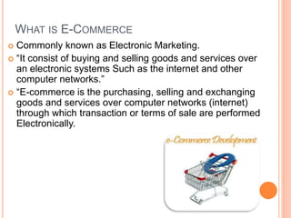 WHAT IS E-COMMERCE
 Commonly known as Electronic Marketing.
 “It consist of buying and selling goods and services over
an electronic systems Such as the internet and other
computer networks.”
 “E-commerce is the purchasing, selling and exchanging
goods and services over computer networks (internet)
through which transaction or terms of sale are performed
Electronically.
 