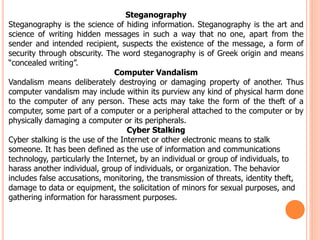 Steganography
Steganography is the science of hiding information. Steganography is the art and
science of writing hidden messages in such a way that no one, apart from the
sender and intended recipient, suspects the existence of the message, a form of
security through obscurity. The word steganography is of Greek origin and means
“concealed writing”.
Computer Vandalism
Vandalism means deliberately destroying or damaging property of another. Thus
computer vandalism may include within its purview any kind of physical harm done
to the computer of any person. These acts may take the form of the theft of a
computer, some part of a computer or a peripheral attached to the computer or by
physically damaging a computer or its peripherals.
Cyber Stalking
Cyber stalking is the use of the Internet or other electronic means to stalk
someone. It has been defined as the use of information and communications
technology, particularly the Internet, by an individual or group of individuals, to
harass another individual, group of individuals, or organization. The behavior
includes false accusations, monitoring, the transmission of threats, identity theft,
damage to data or equipment, the solicitation of minors for sexual purposes, and
gathering information for harassment purposes.
 