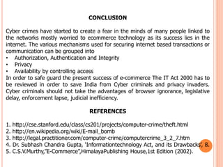 CONCLUSION
Cyber crimes have started to create a fear in the minds of many people linked to
the networks mostly worried to ecommerce technology as its success lies in the
internet. The various mechanisms used for securing internet based transactions or
communication can be grouped into
• Authorization, Authentication and Integrity
• Privacy
• Availability by controlling access
In order to safe guard the present success of e-commerce The IT Act 2000 has to
be reviewed in order to save India from Cyber criminals and privacy invaders.
Cyber criminals should not take the advantages of browser ignorance, legislative
delay, enforcement lapse, judicial inefficiency.
REFERENCES
1. http://cse.stanford.edu/class/cs201/projects/computer-crime/theft.html
2. http://en.wikipedia.org/wiki/E-mail_bomb
3. http://legal.practitioner.com/computer-crime/computercrime_3_2_7.htm
4. Dr. Subhash Chandra Gupta, ‘Informationtechnology Act, and its Drawbacks’, 8.
5. C.S.V.Murthy,”E-Commerce”,HimalayaPublishing House,1st Edition (2002).
 