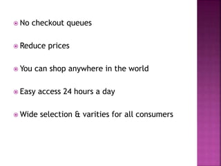  No checkout queues
 Reduce prices
 You can shop anywhere in the world
 Easy access 24 hours a day
 Wide selection & varities for all consumers
 
