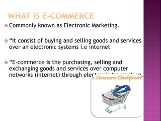  Commonly known as Electronic Marketing.
 “It consist of buying and selling goods and services
over an electronic systems i.e internet
 “E-commerce is the purchasing, selling and
exchanging goods and services over computer
networks (internet) through electronic transaction.
 