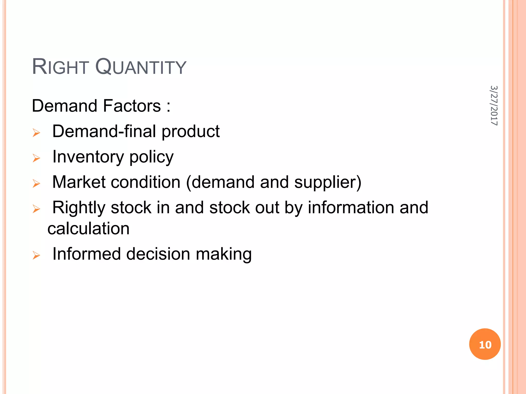RIGHT QUANTITY
Demand Factors :
 Demand-final product
 Inventory policy
 Market condition (demand and supplier)
 Rightly stock in and stock out by information and
calculation
 Informed decision making
3/27/2017
10
 