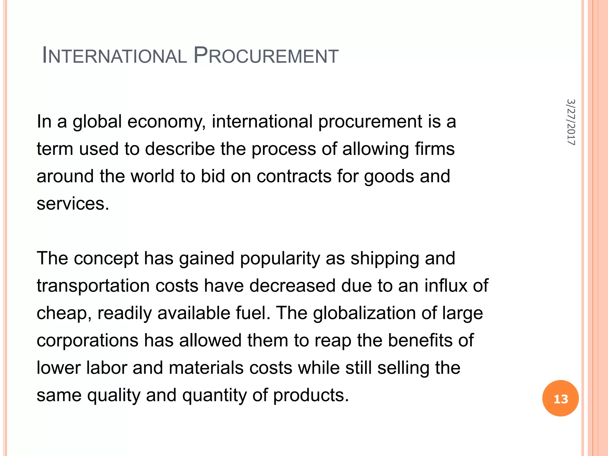 INTERNATIONAL PROCUREMENT
In a global economy, international procurement is a
term used to describe the process of allowing ﬁrms
around the world to bid on contracts for goods and
services.
The concept has gained popularity as shipping and
transportation costs have decreased due to an inﬂux of
cheap, readily available fuel. The globalization of large
corporations has allowed them to reap the benefits of
lower labor and materials costs while still selling the
same quality and quantity of products.
3/27/2017
13
 