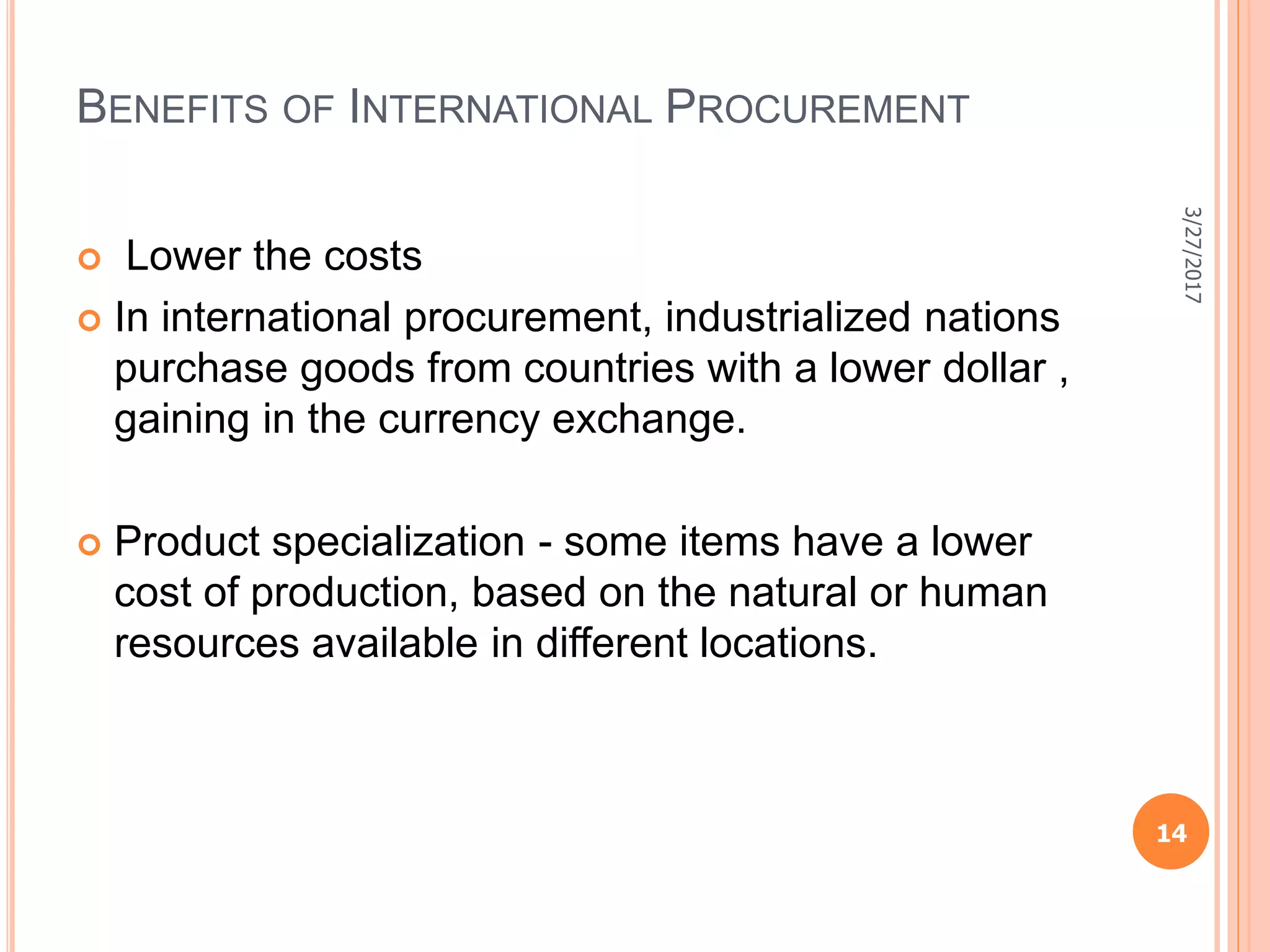 BENEFITS OF INTERNATIONAL PROCUREMENT
 Lower the costs
 In international procurement, industrialized nations
purchase goods from countries with a lower dollar ,
gaining in the currency exchange.
 Product specialization - some items have a lower
cost of production, based on the natural or human
resources available in different locations.
3/27/2017
14
 