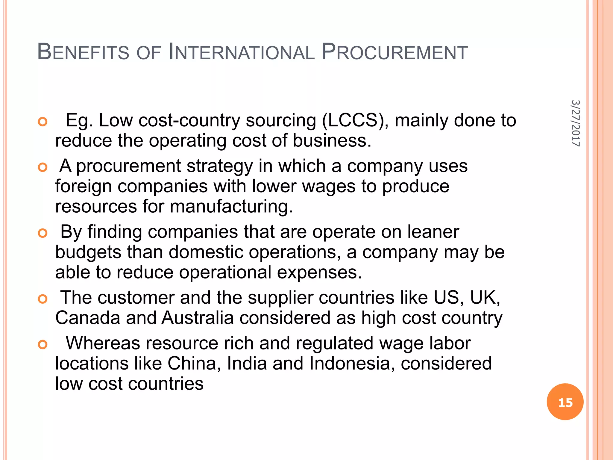 BENEFITS OF INTERNATIONAL PROCUREMENT
 Eg. Low cost-country sourcing (LCCS), mainly done to
reduce the operating cost of business.
 A procurement strategy in which a company uses
foreign companies with lower wages to produce
resources for manufacturing.
 By ﬁnding companies that are operate on leaner
budgets than domestic operations, a company may be
able to reduce operational expenses.
 The customer and the supplier countries like US, UK,
Canada and Australia considered as high cost country
 Whereas resource rich and regulated wage labor
locations like China, India and Indonesia, considered
low cost countries
3/27/2017
15
 
