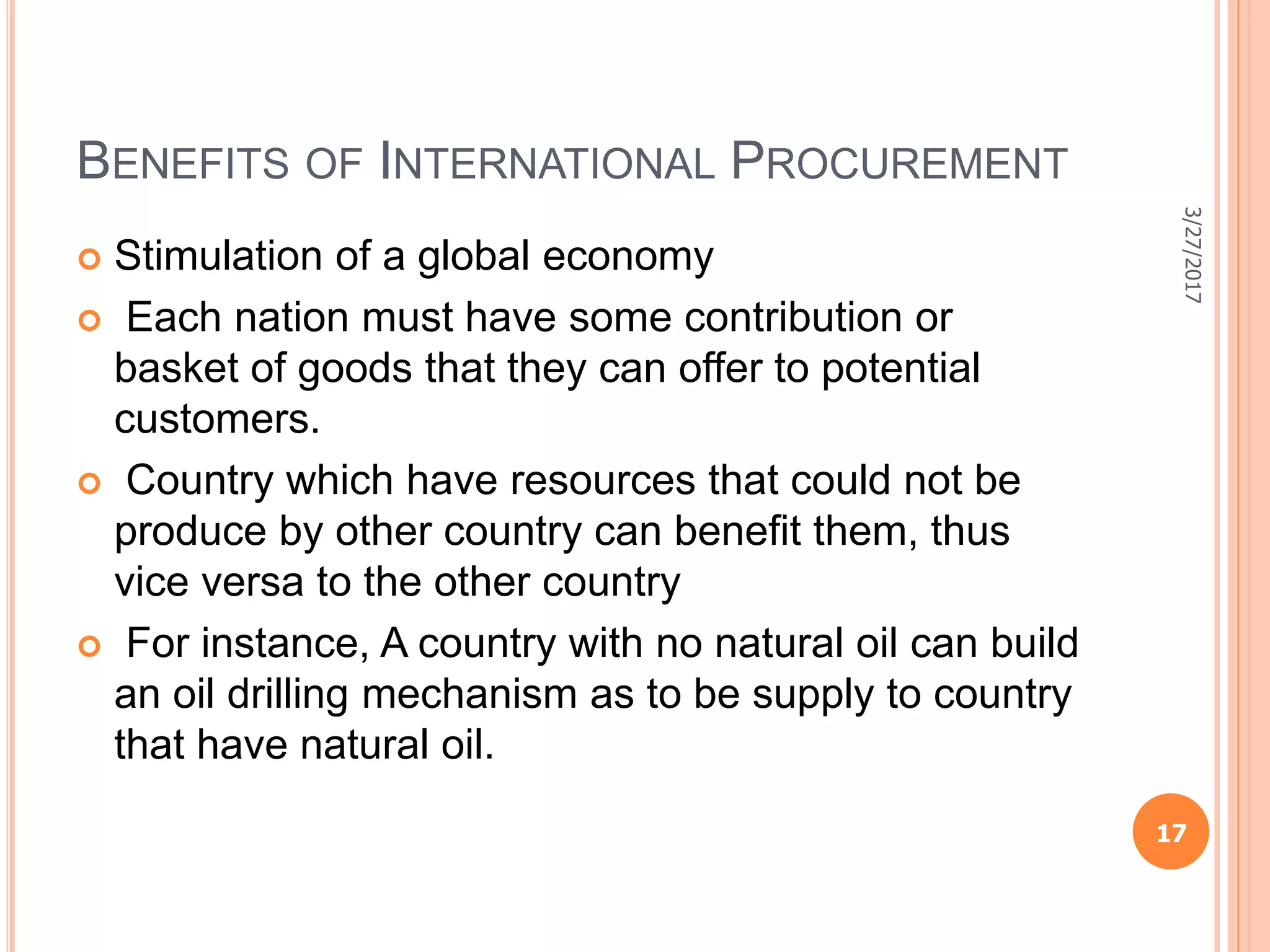 BENEFITS OF INTERNATIONAL PROCUREMENT
 Stimulation of a global economy
 Each nation must have some contribution or
basket of goods that they can offer to potential
customers.
 Country which have resources that could not be
produce by other country can benefit them, thus
vice versa to the other country
 For instance, A country with no natural oil can build
an oil drilling mechanism as to be supply to country
that have natural oil.
3/27/2017
17
 