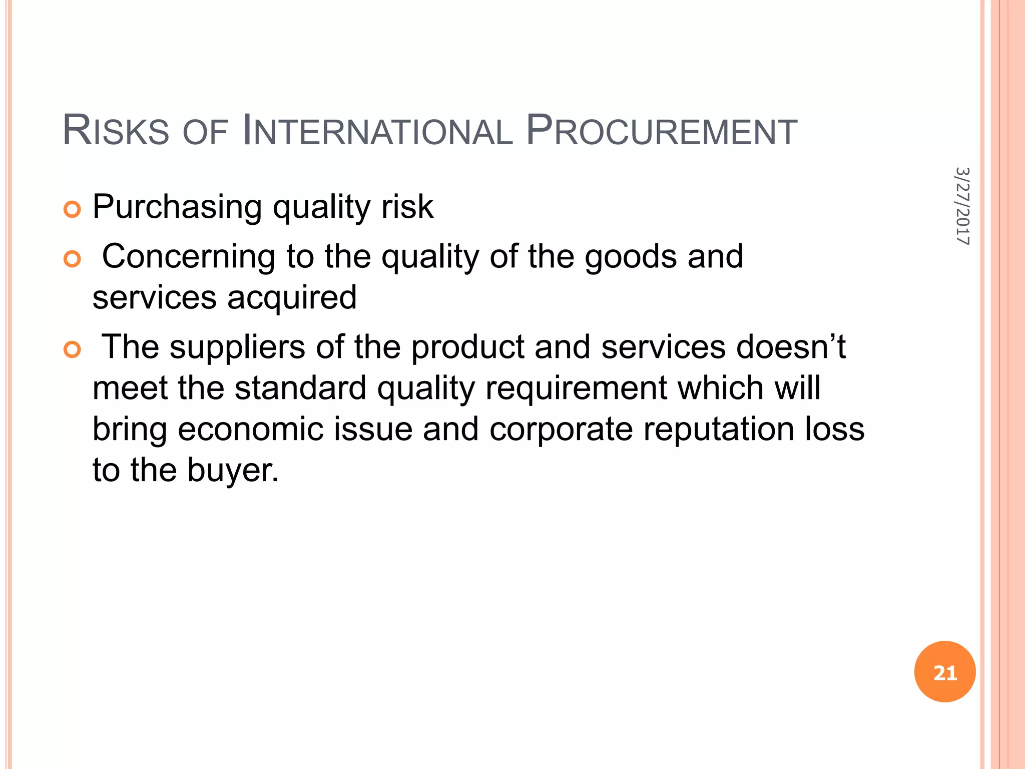 RISKS OF INTERNATIONAL PROCUREMENT
 Purchasing quality risk
 Concerning to the quality of the goods and
services acquired
 The suppliers of the product and services doesn’t
meet the standard quality requirement which will
bring economic issue and corporate reputation loss
to the buyer.
3/27/2017
21
 