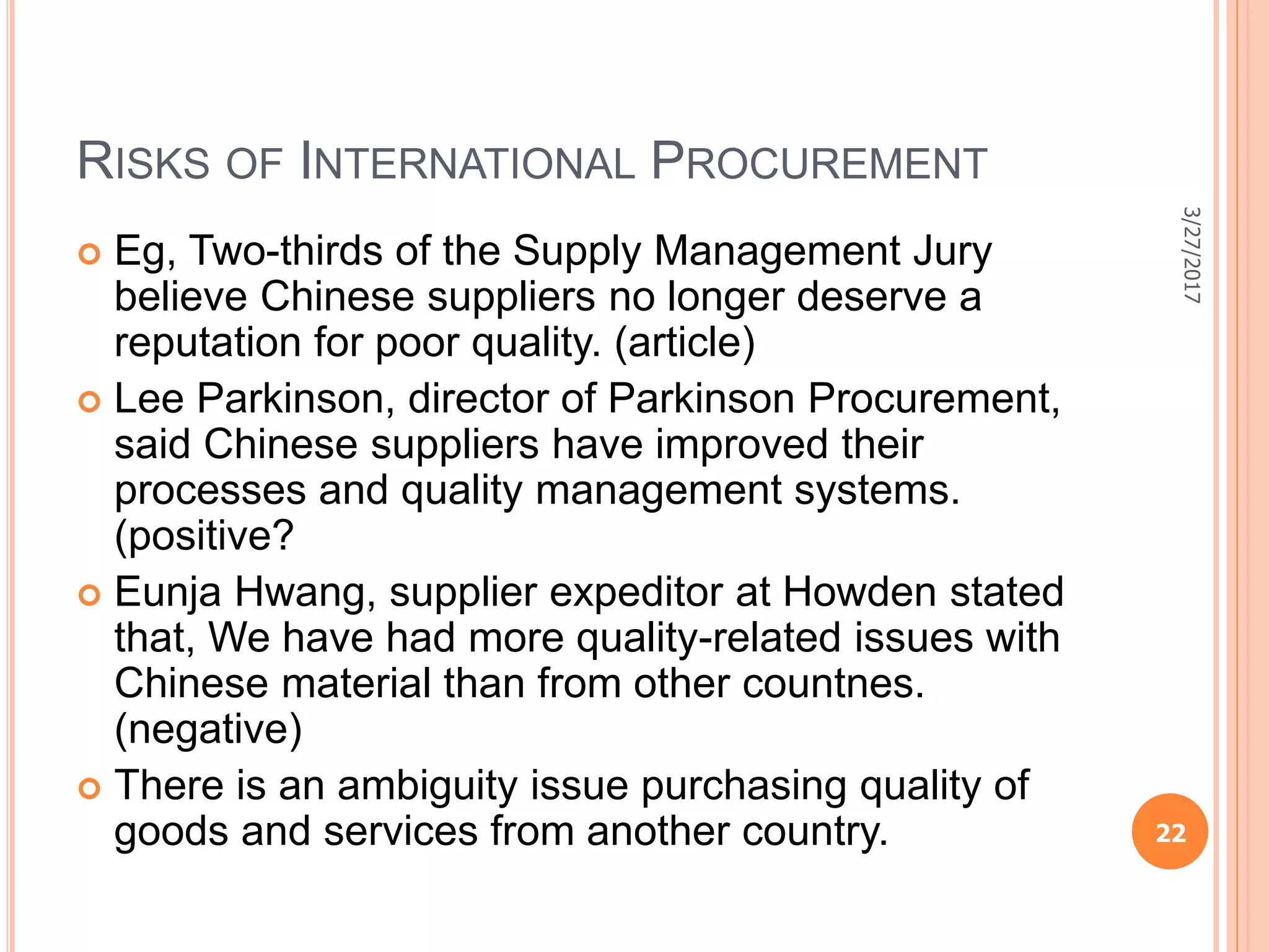 RISKS OF INTERNATIONAL PROCUREMENT
 Eg, Two-thirds of the Supply Management Jury
believe Chinese suppliers no longer deserve a
reputation for poor quality. (article)
 Lee Parkinson, director of Parkinson Procurement,
said Chinese suppliers have improved their
processes and quality management systems.
(positive?
 Eunja Hwang, supplier expeditor at Howden stated
that, We have had more quality-related issues with
Chinese material than from other countnes.
(negative)
 There is an ambiguity issue purchasing quality of
goods and services from another country.
3/27/2017
22
 