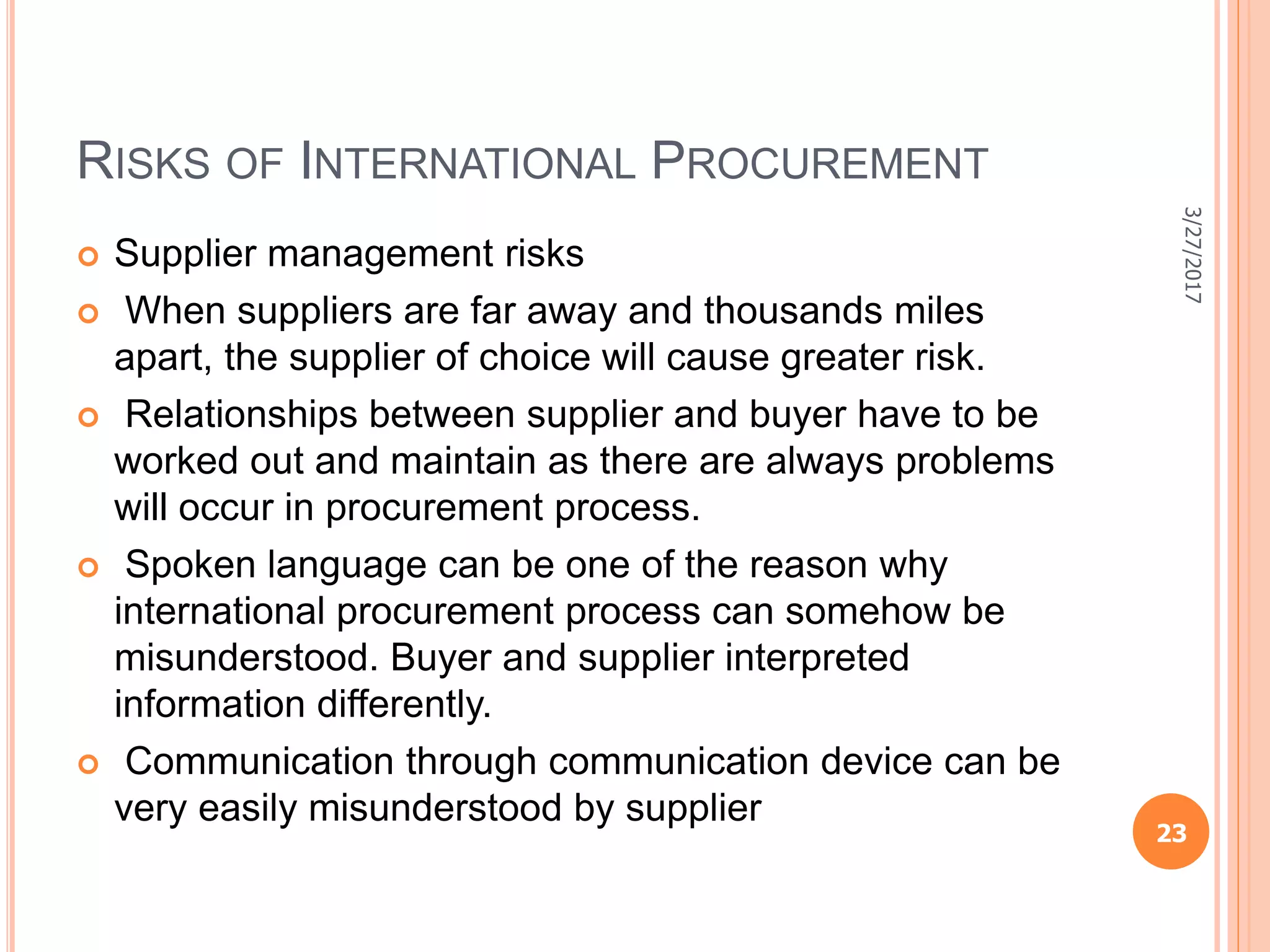 RISKS OF INTERNATIONAL PROCUREMENT
 Supplier management risks
 When suppliers are far away and thousands miles
apart, the supplier of choice will cause greater risk.
 Relationships between supplier and buyer have to be
worked out and maintain as there are always problems
will occur in procurement process.
 Spoken language can be one of the reason why
international procurement process can somehow be
misunderstood. Buyer and supplier interpreted
information differently.
 Communication through communication device can be
very easily misunderstood by supplier
3/27/2017
23
 