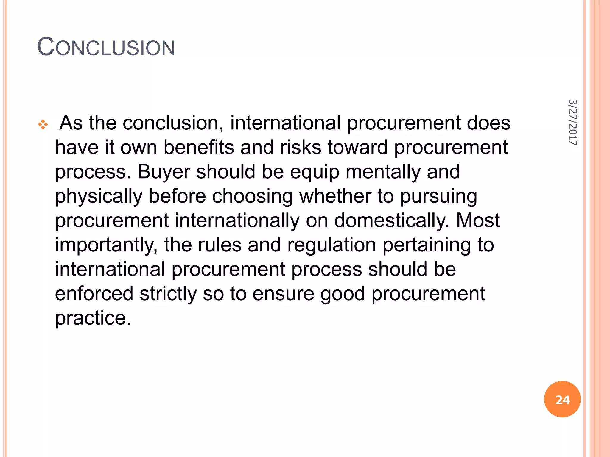 CONCLUSION
 As the conclusion, international procurement does
have it own beneﬁts and risks toward procurement
process. Buyer should be equip mentally and
physically before choosing whether to pursuing
procurement internationally on domestically. Most
importantly, the rules and regulation pertaining to
international procurement process should be
enforced strictly so to ensure good procurement
practice.
3/27/2017
24
 