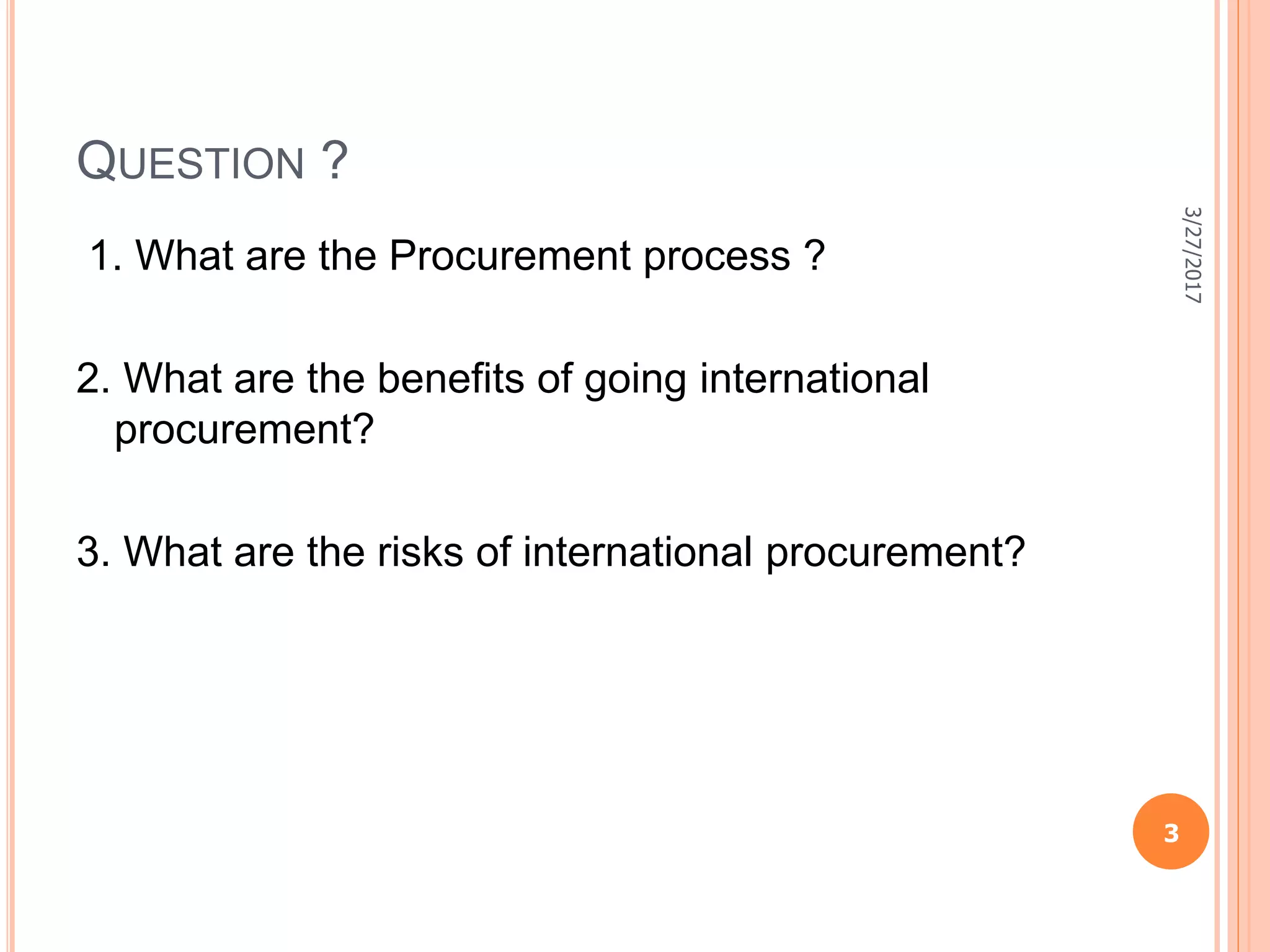 QUESTION ?
1. What are the Procurement process ?
2. What are the benefits of going international
procurement?
3. What are the risks of international procurement?
3/27/2017
3
 