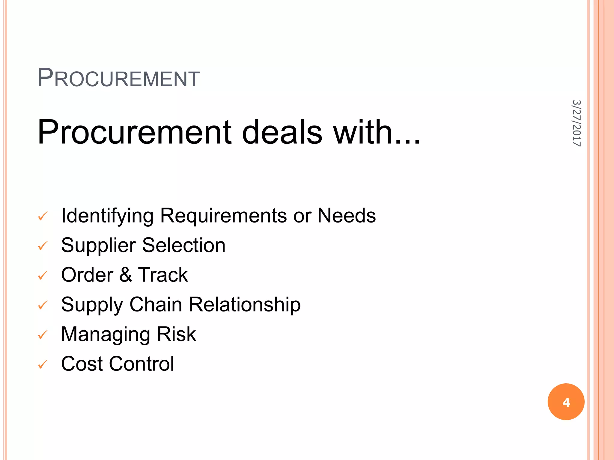 PROCUREMENT
Procurement deals with...
 Identifying Requirements or Needs
 Supplier Selection
 Order & Track
 Supply Chain Relationship
 Managing Risk
 Cost Control
3/27/2017
4
 