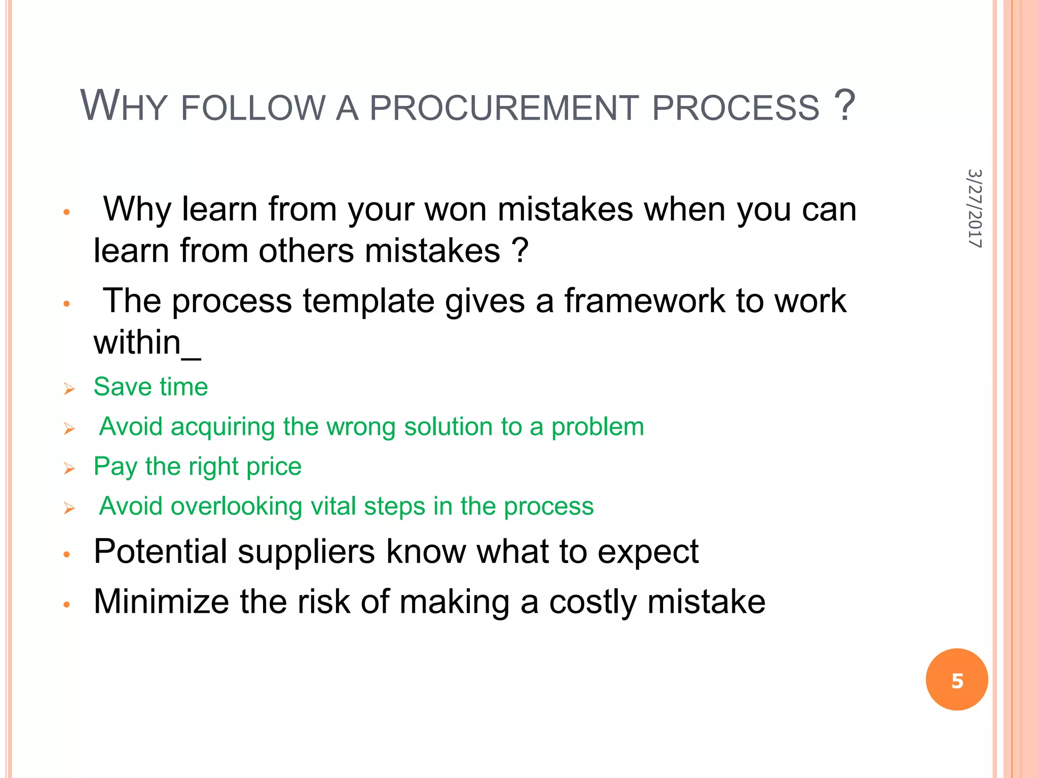 WHY FOLLOW A PROCUREMENT PROCESS ?
• Why learn from your won mistakes when you can
learn from others mistakes ?
• The process template gives a framework to work
within_
 Save time
 Avoid acquiring the wrong solution to a problem
 Pay the right price
 Avoid overlooking vital steps in the process
• Potential suppliers know what to expect
• Minimize the risk of making a costly mistake
5
3/27/2017
 