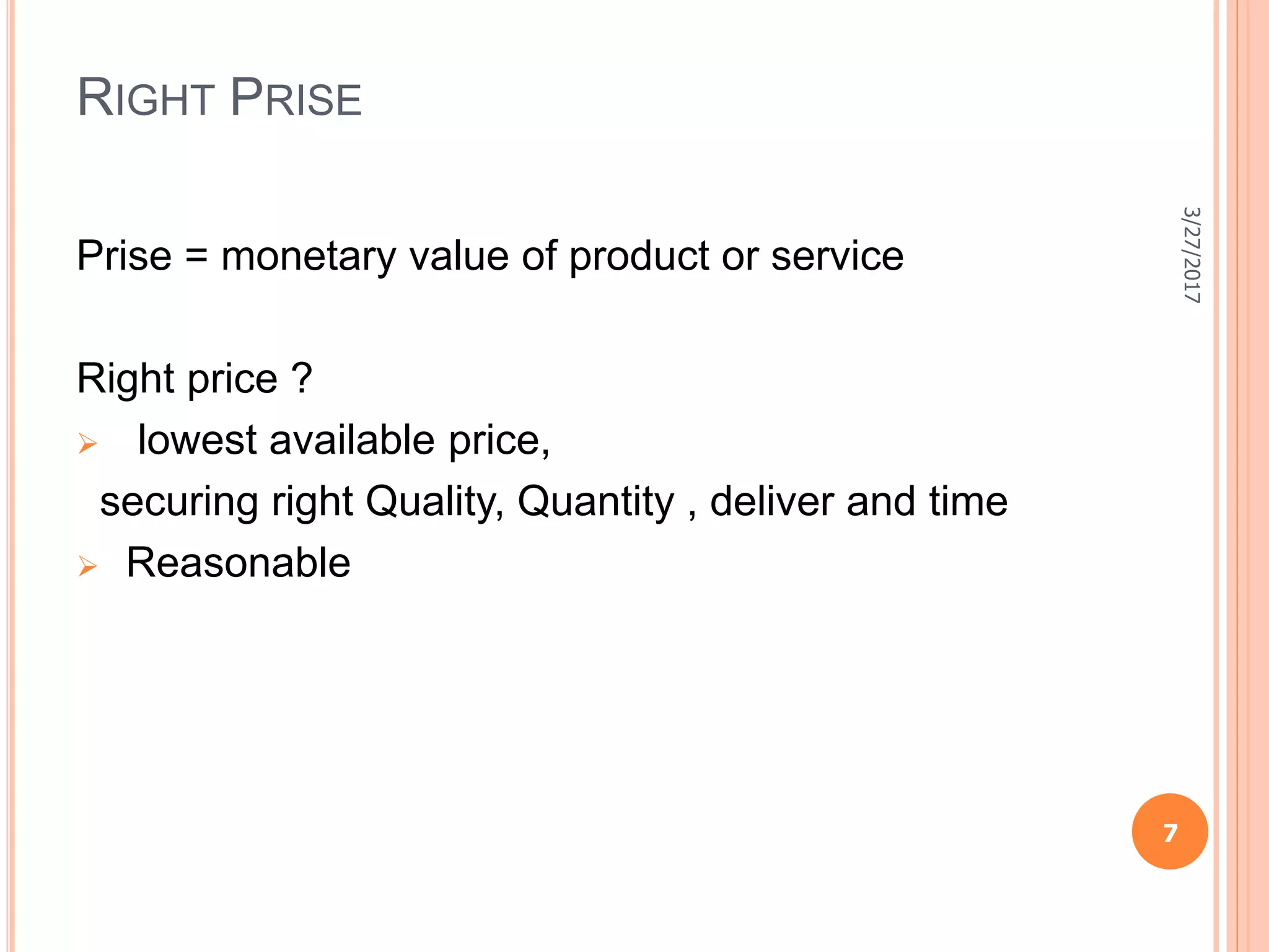 RIGHT PRISE
Prise = monetary value of product or service
Right price ?
 lowest available price,
securing right Quality, Quantity , deliver and time
 Reasonable
3/27/2017
7
 