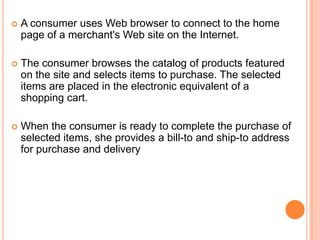  A consumer uses Web browser to connect to the home
page of a merchant's Web site on the Internet.
 The consumer browses the catalog of products featured
on the site and selects items to purchase. The selected
items are placed in the electronic equivalent of a
shopping cart.
 When the consumer is ready to complete the purchase of
selected items, she provides a bill-to and ship-to address
for purchase and delivery
 