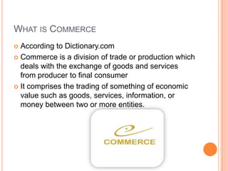 WHAT IS COMMERCE
 According to Dictionary.com
 Commerce is a division of trade or production which
deals with the exchange of goods and services
from producer to final consumer
 It comprises the trading of something of economic
value such as goods, services, information, or
money between two or more entities.
 