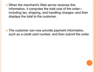    When the merchant's Web server receives this
    information, it computes the total cost of the order--
    including tax, shipping, and handling charges--and then
    displays the total to the customer.



   The customer can now provide payment information,
    such as a credit card number, and then submit the order.
 
