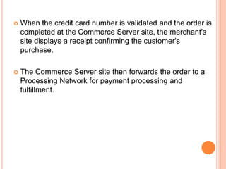    When the credit card number is validated and the order is
    completed at the Commerce Server site, the merchant's
    site displays a receipt confirming the customer's
    purchase.

   The Commerce Server site then forwards the order to a
    Processing Network for payment processing and
    fulfillment.
 
