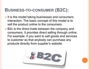 BUSINESS-TO-CONSUMER (B2C):
 It is the model taking businesses and consumers
  interaction. The basic concept of this model is to
  sell the product online to the consumers.
 B2c is the direct trade between the company and
  consumers. It provides direct selling through online.
  For example: if you want to sell goods and services
  to customer so that anybody can purchase any
  products directly from supplier’s website.
 