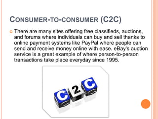 CONSUMER-TO-CONSUMER (C2C)
   There are many sites offering free classifieds, auctions,
    and forums where individuals can buy and sell thanks to
    online payment systems like PayPal where people can
    send and receive money online with ease. eBay's auction
    service is a great example of where person-to-person
    transactions take place everyday since 1995.
 