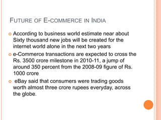 FUTURE OF E-COMMERCE IN INDIA
 According to business world estimate near about
  Sixty thousand new jobs will be created for the
  internet world alone in the next two years
 e-Commerce transactions are expected to cross the
  Rs. 3500 crore milestone in 2010-11, a jump of
  around 350 percent from the 2008-09 figure of Rs.
  1000 crore
 eBay said that consumers were trading goods
  worth almost three crore rupees everyday, across
  the globe.
 