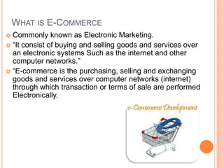 WHAT IS E-COMMERCE
 Commonly known as Electronic Marketing.
 “It consist of buying and selling goods and services over
  an electronic systems Such as the internet and other
  computer networks.”
 “E-commerce is the purchasing, selling and exchanging
  goods and services over computer networks (internet)
  through which transaction or terms of sale are performed
  Electronically.
 