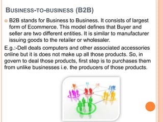 BUSINESS-TO-BUSINESS (B2B)
 B2B stands for Business to Business. It consists of largest
form of Ecommerce. This model defines that Buyer and
seller are two different entities. It is similar to manufacturer
issuing goods to the retailer or wholesaler.
E.g.:-Dell deals computers and other associated accessories
online but it is does not make up all those products. So, in
govern to deal those products, first step is to purchases them
from unlike businesses i.e. the producers of those products.
 