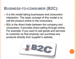 BUSINESS-TO-CONSUMER (B2C):
 It is the model taking businesses and consumers
interaction. The basic concept of this model is to
sell the product online to the consumers.
 B2c is the direct trade between the company and
consumers. It provides direct selling through online.
For example: if you want to sell goods and services
to customer so that anybody can purchase any
products directly from supplier’s website.
 