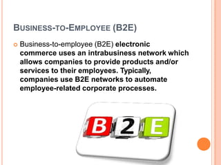 BUSINESS-TO-EMPLOYEE (B2E)
 Business-to-employee (B2E) electronic
commerce uses an intrabusiness network which
allows companies to provide products and/or
services to their employees. Typically,
companies use B2E networks to automate
employee-related corporate processes.
 