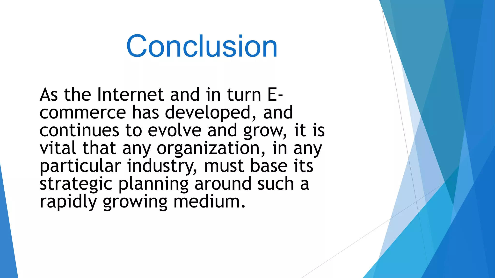 Conclusion
As the Internet and in turn E-
commerce has developed, and
continues to evolve and grow, it is
vital that any organization, in any
particular industry, must base its
strategic planning around such a
rapidly growing medium.
 