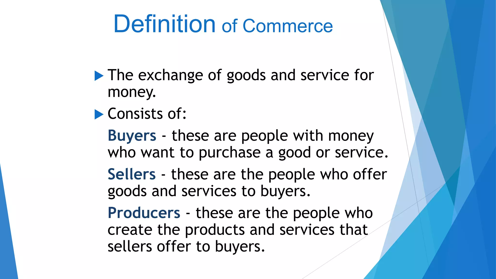 Definition of Commerce
 The exchange of goods and service for
money.
 Consists of:
Buyers - these are people with money
who want to purchase a good or service.
Sellers - these are the people who offer
goods and services to buyers.
Producers - these are the people who
create the products and services that
sellers offer to buyers.
 