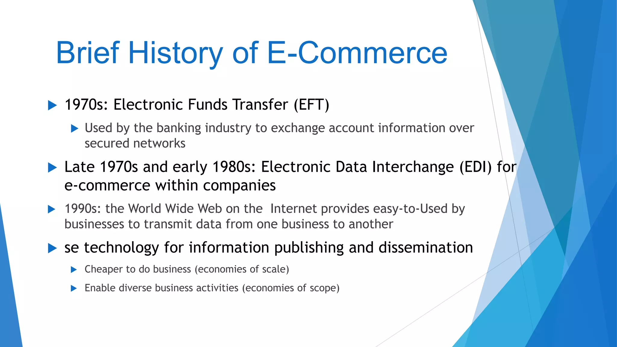 Brief History of E-Commerce
 1970s: Electronic Funds Transfer (EFT)
 Used by the banking industry to exchange account information over
secured networks
 Late 1970s and early 1980s: Electronic Data Interchange (EDI) for
e-commerce within companies
 1990s: the World Wide Web on the Internet provides easy-to-Used by
businesses to transmit data from one business to another
 se technology for information publishing and dissemination
 Cheaper to do business (economies of scale)
 Enable diverse business activities (economies of scope)
 
