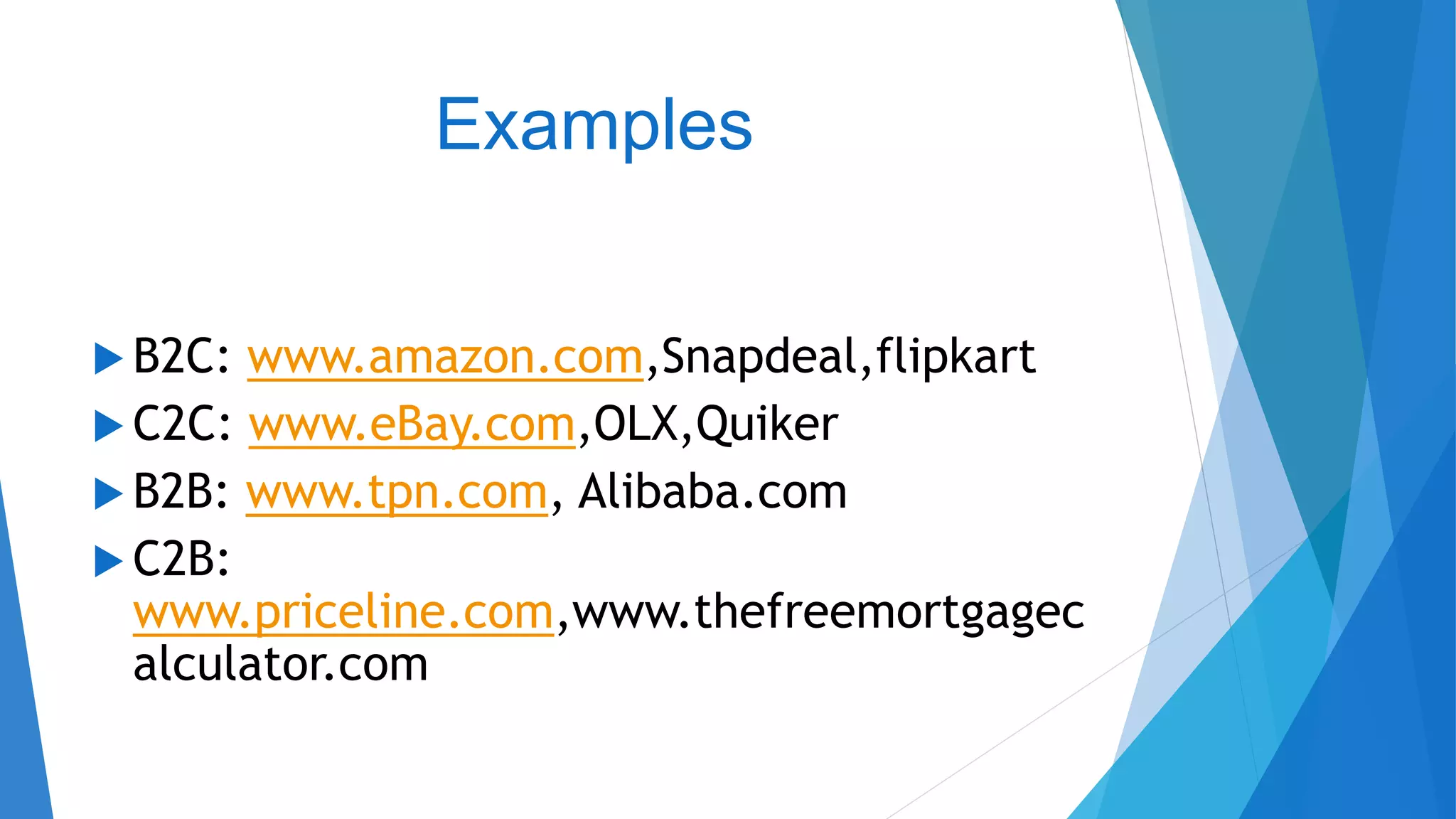 Examples
 B2C: www.amazon.com,Snapdeal,flipkart
 C2C: www.eBay.com,OLX,Quiker
 B2B: www.tpn.com, Alibaba.com
 C2B:
www.priceline.com,www.thefreemortgagec
alculator.com
 