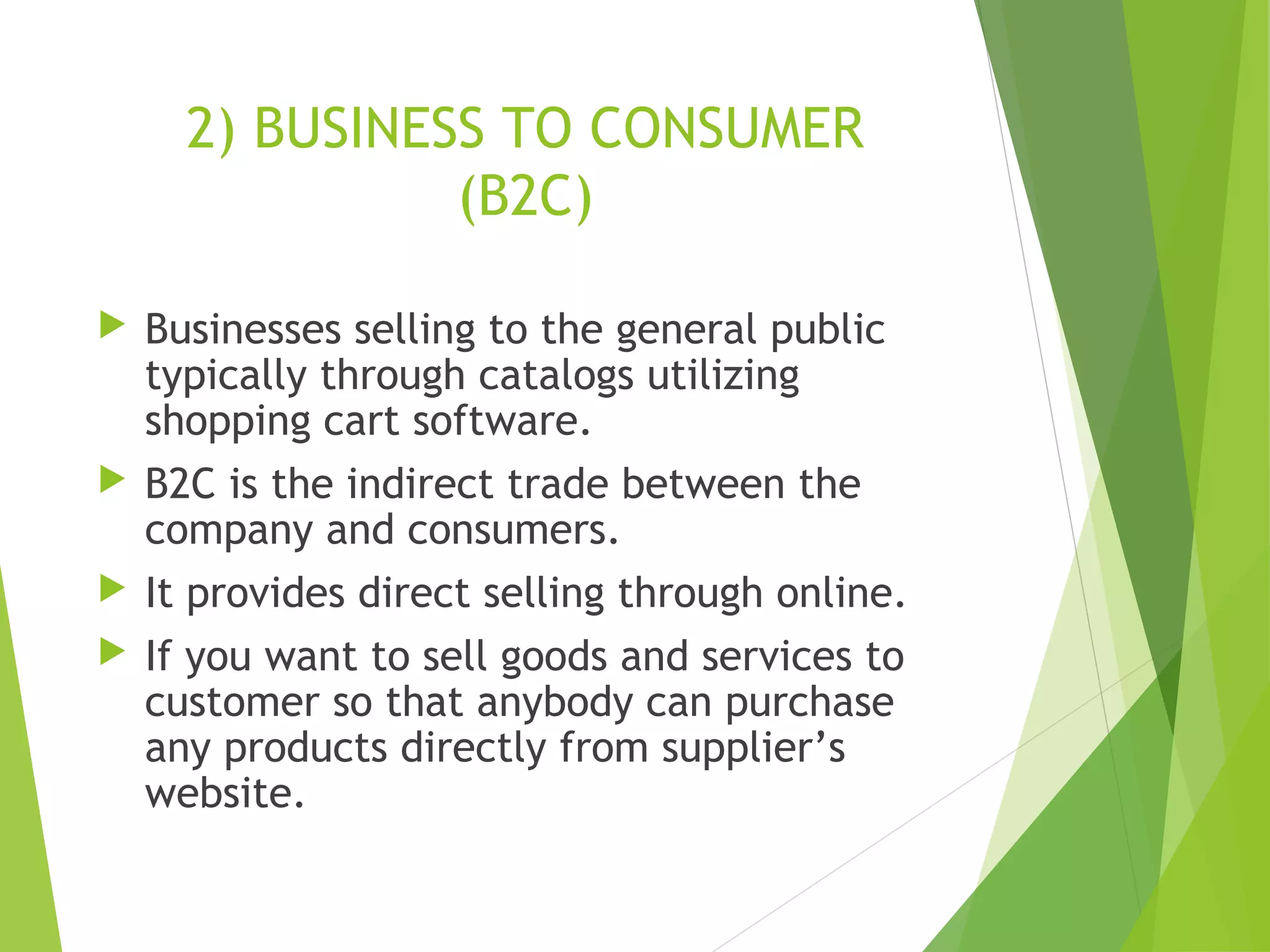 2) BUSINESS TO CONSUMER
(B2C)
 Businesses selling to the general public
typically through catalogs utilizing
shopping cart software.
 B2C is the indirect trade between the
company and consumers.
 It provides direct selling through online.
 If you want to sell goods and services to
customer so that anybody can purchase
any products directly from supplier’s
website.
 