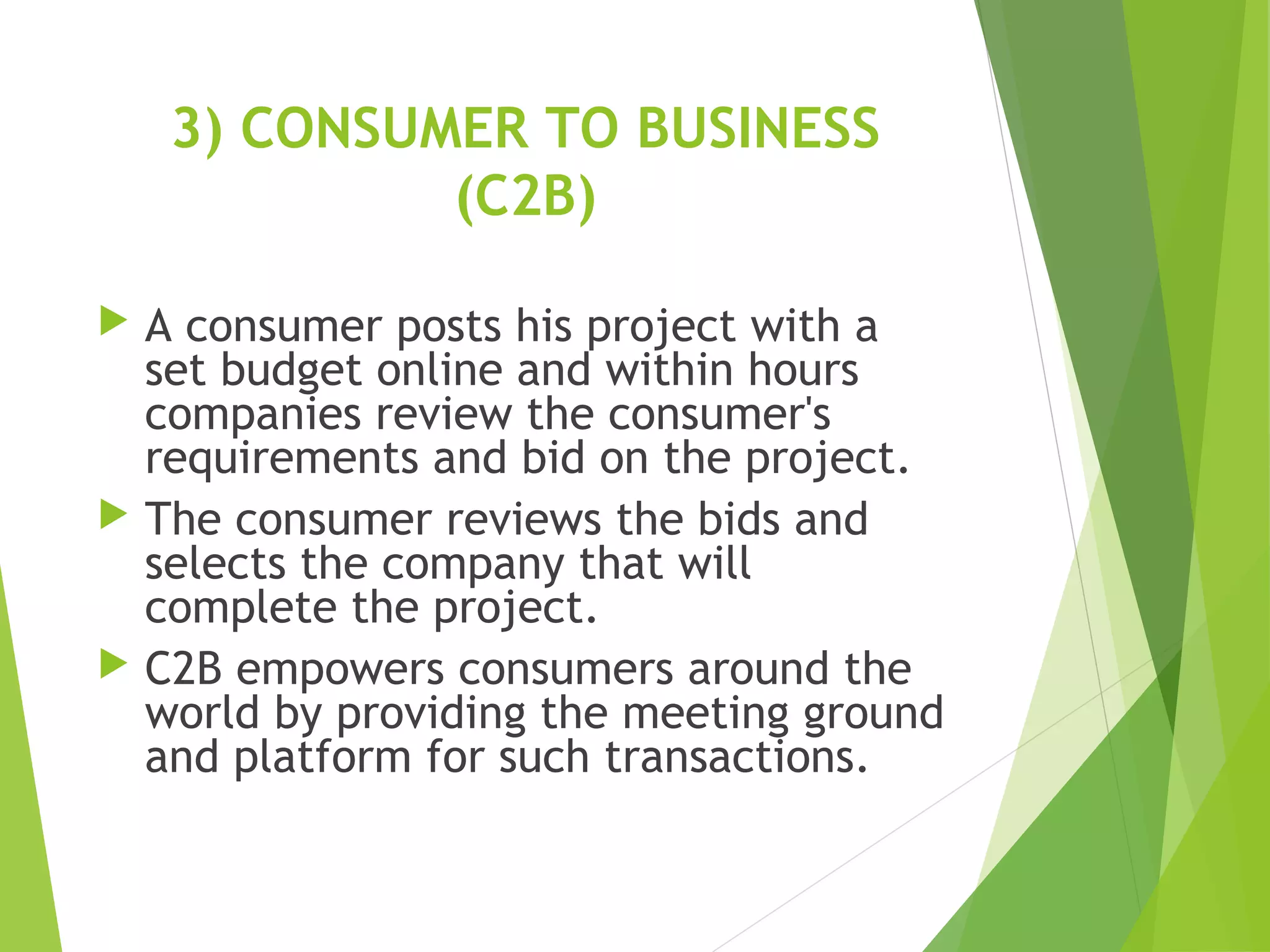 3) CONSUMER TO BUSINESS
(C2B)
 A consumer posts his project with a
set budget online and within hours
companies review the consumer's
requirements and bid on the project.
 The consumer reviews the bids and
selects the company that will
complete the project.
 C2B empowers consumers around the
world by providing the meeting ground
and platform for such transactions.
 
