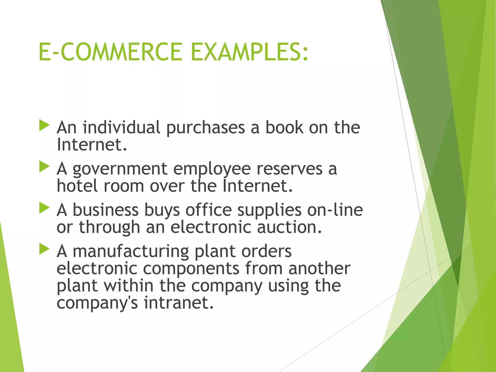E-COMMERCE EXAMPLES:
 An individual purchases a book on the
Internet.
 A government employee reserves a
hotel room over the Internet.
 A business buys office supplies on-line
or through an electronic auction.
 A manufacturing plant orders
electronic components from another
plant within the company using the
company's intranet.
 