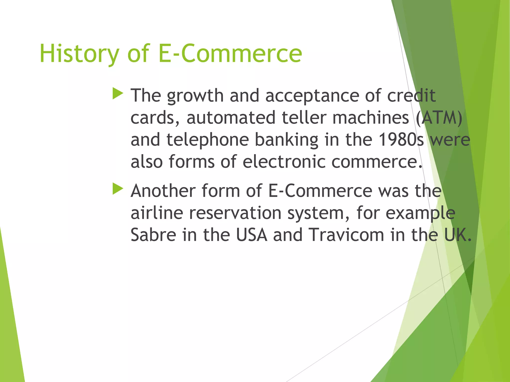 History of E-Commerce
 The growth and acceptance of credit
cards, automated teller machines (ATM)
and telephone banking in the 1980s were
also forms of electronic commerce.
 Another form of E-Commerce was the
airline reservation system, for example
Sabre in the USA and Travicom in the UK.
 