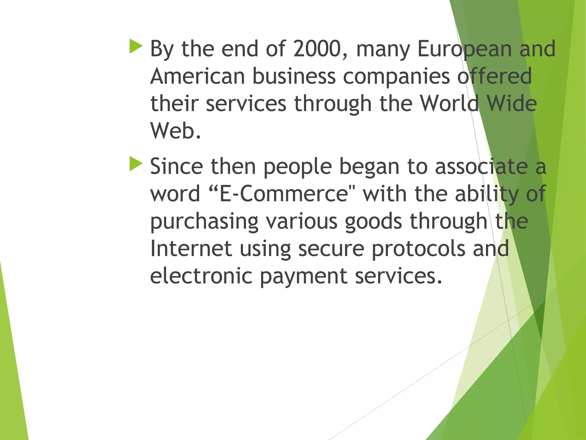  By the end of 2000, many European and
American business companies offered
their services through the World Wide
Web.
 Since then people began to associate a
word “E-Commerce" with the ability of
purchasing various goods through the
Internet using secure protocols and
electronic payment services.
 