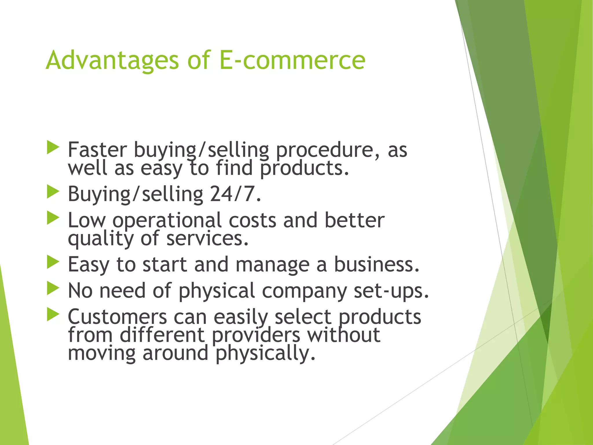 Advantages of E-commerce
 Faster buying/selling procedure, as
well as easy to find products.
 Buying/selling 24/7.
 Low operational costs and better
quality of services.
 Easy to start and manage a business.
 No need of physical company set-ups.
 Customers can easily select products
from different providers without
moving around physically.
 