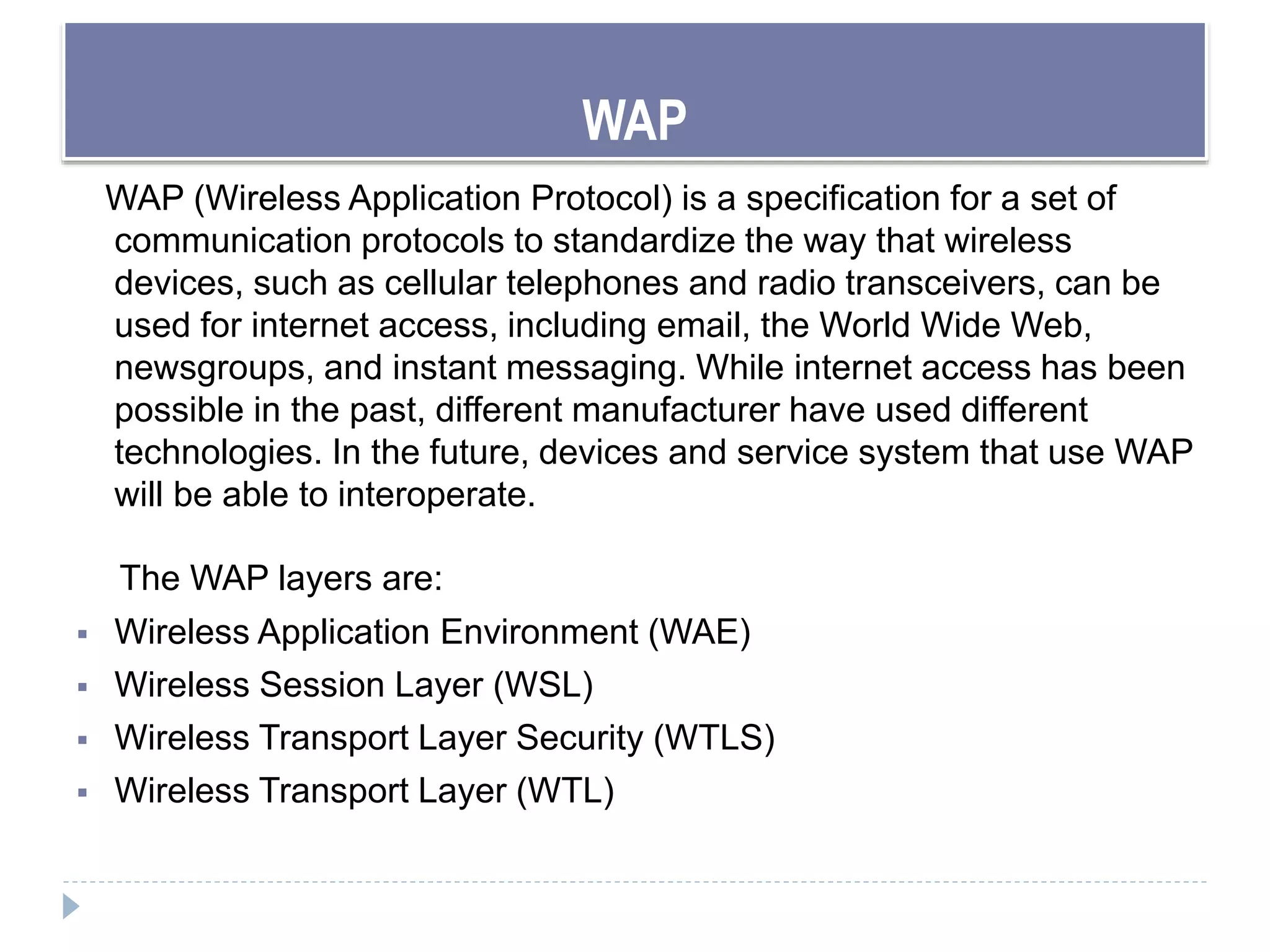 WAP
WAP (Wireless Application Protocol) is a specification for a set of
communication protocols to standardize the way that wireless
devices, such as cellular telephones and radio transceivers, can be
used for internet access, including email, the World Wide Web,
newsgroups, and instant messaging. While internet access has been
possible in the past, different manufacturer have used different
technologies. In the future, devices and service system that use WAP
will be able to interoperate.
The WAP layers are:
 Wireless Application Environment (WAE)
 Wireless Session Layer (WSL)
 Wireless Transport Layer Security (WTLS)
 Wireless Transport Layer (WTL)
 