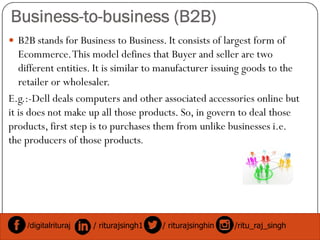 Business-to-business (B2B)
 B2B stands for Business to Business. It consists of largest form of
Ecommerce.This model defines that Buyer and seller are two
different entities. It is similar to manufacturer issuing goods to the
retailer or wholesaler.
E.g.:-Dell deals computers and other associated accessories online but
it is does not make up all those products. So, in govern to deal those
products, first step is to purchases them from unlike businesses i.e.products, first step is to purchases them from unlike businesses i.e.
the producers of those products.
/digitalrituraj / riturajsingh1 / riturajsinghin /ritu_raj_singh
 