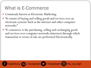 What is E-Commerce
 Commonly known as Electronic Marketing.
 “It consist of buying and selling goods and services over an
electronic systems Such as the internet and other computer
networks.”
 “E-commerce is the purchasing, selling and exchanging goods
and services over computer networks (internet) through whichand services over computer networks (internet) through which
transaction or terms of sale are performed Electronically.
/digitalrituraj / riturajsingh1 / riturajsinghin /ritu_raj_singh
 