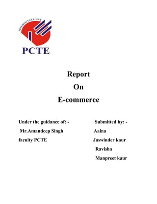 Report
                           On
                  E-commerce

Under the guidance of: -        Submitted by: -
Mr.Amandeep Singh               Aaina
faculty PCTE                    Jaswinder kaur
                                Ravisha
                                Manpreet kaur
 