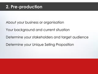 2. Pre-production About your business or organisation Your background and current situation Determine your stakeholders and target audience Determine your Unique Selling Proposition 