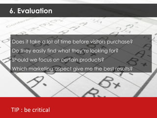 6. Evaluation TIP : be critical Does it take a lot of time before visitors purchase?  Do they easily find what they’re looking for? Should we focus on certain products? Which marketing aspect give me the best results? 