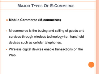 MAJOR TYPES OF E-COMMERCE 
 Mobile Commerce (M-commerce) 
 M-commerce is the buying and selling of goods and 
services through wireless technology-i.e., handheld 
devices such as cellular telephones. 
 Wireless digital devices enable transactions on the 
Web. 
 